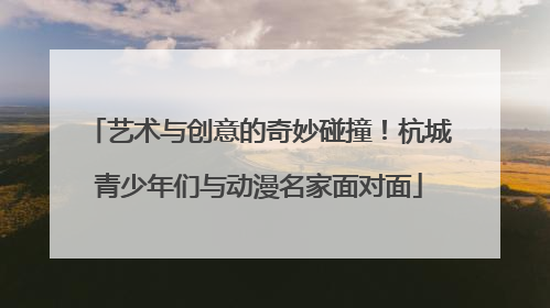 艺术与创意的奇妙碰撞！杭城青少年们与动漫名家面对面