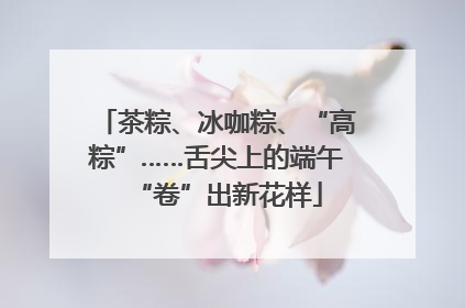 茶粽、冰咖粽、“高粽”……舌尖上的端午“卷”出新花样