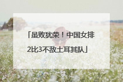 虽败犹荣！中国女排2比3不敌土耳其队