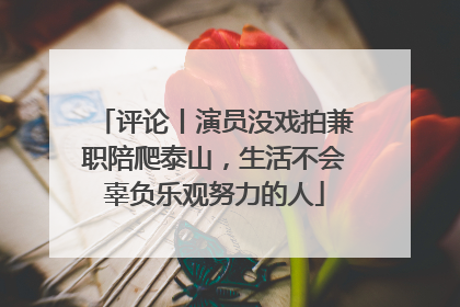 评论丨演员没戏拍兼职陪爬泰山，生活不会辜负乐观努力的人