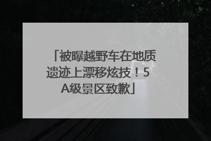 被曝越野车在地质遗迹上漂移炫技！5A级景区致歉