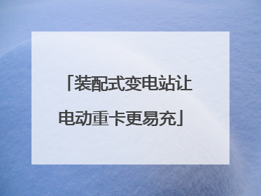 装配式变电站让电动重卡更易充