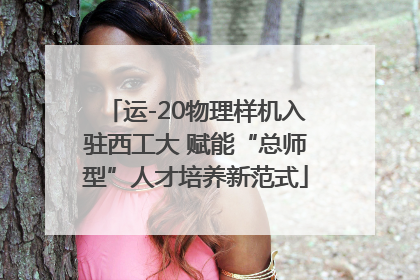 运-20物理样机入驻西工大 赋能“总师型”人才培养新范式
