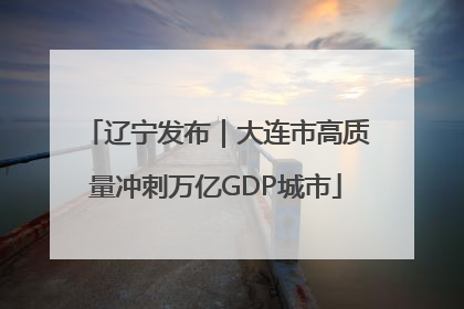 辽宁发布｜大连市高质量冲刺万亿GDP城市
