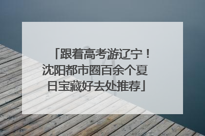跟着高考游辽宁！沈阳都市圈百余个夏日宝藏好去处推荐