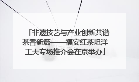 非遗技艺与产业创新共谱茶香新篇——福安红茶坦洋工夫专场推介会在京举办