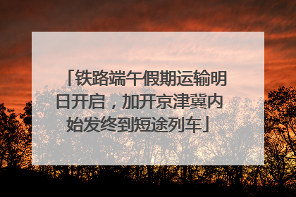 铁路端午假期运输明日开启，加开京津冀内始发终到短途列车