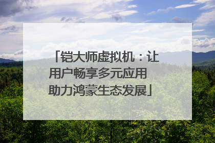 铠大师虚拟机：让用户畅享多元应用 助力鸿蒙生态发展