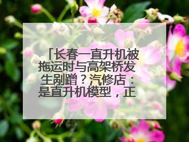 长春一直升机被拖运时与高架桥发生剐蹭？汽修店：是直升机模型，正在维修
