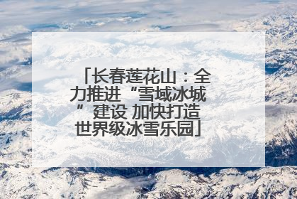 长春莲花山：全力推进“雪域冰城”建设 加快打造世界级冰雪乐园