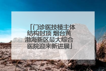 门诊医技楼主体结构封顶 烟台黄渤海新区最大综合医院迎来新进展