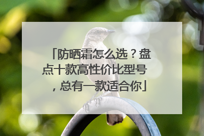 防晒霜怎么选？盘点十款高性价比型号，总有一款适合你