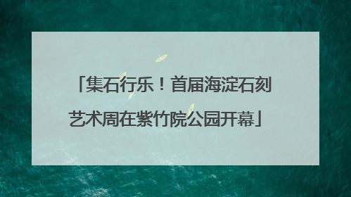 集石行乐！首届海淀石刻艺术周在紫竹院公园开幕