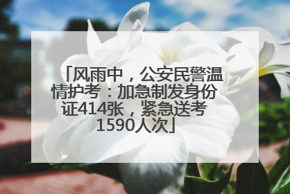风雨中，公安民警温情护考：加急制发身份证414张，紧急送考1590人次