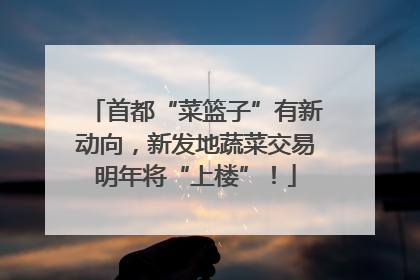 首都“菜篮子”有新动向，新发地蔬菜交易明年将“上楼”！