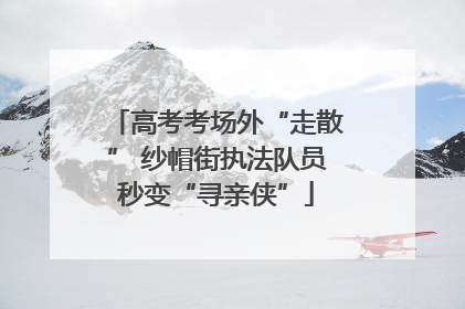 高考考场外“走散” 纱帽街执法队员秒变“寻亲侠”