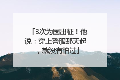 3次为国出征！他说：穿上警服那天起，就没有怕过
