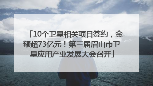 10个卫星相关项目签约，金额超73亿元！第三届眉山市卫星应用产业发展大会召开