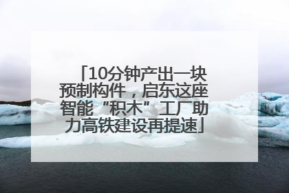 10分钟产出一块预制构件，启东这座智能“积木”工厂助力高铁建设再提速