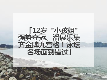 12岁“小孩姐”强势夺冠、潘展乐集齐金牌九宫格！泳坛名场面别错过
