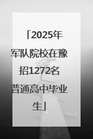 2025年军队院校在豫招1272名普通高中毕业生