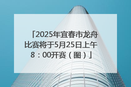 2025年宜春市龙舟比赛将于5月25日上午8：00开赛（图）
