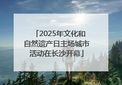 2025年文化和自然遗产日主场城市活动在长沙开幕