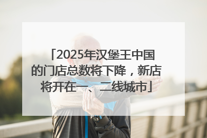 2025年汉堡王中国的门店总数将下降，新店将开在一、二线城市