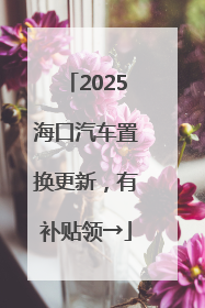 2025海口汽车置换更新，有补贴领→