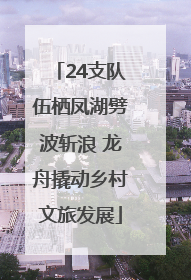 24支队伍栖凤湖劈波斩浪 龙舟撬动乡村文旅发展