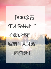 300余青年才俊共赴“心动之约” 城市与人才双向奔赴